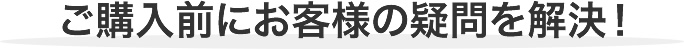 ご購入前にお客様の疑問を解決！